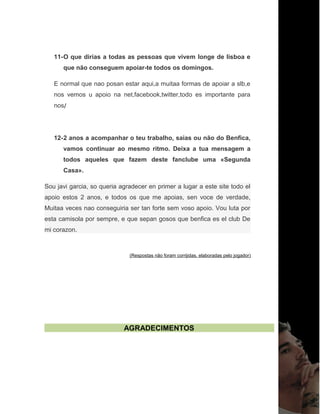 11-O que dirias a todas as pessoas que vivem longe de lisboa e
que não conseguem apoiar-te todos os domingos.
E normal que nao posan estar aqui,a muitaa formas de apoiar a slb,e
nos vemos u apoio na net,facebook,twitter,todo es importante para
nos/
12-2 anos a acompanhar o teu trabalho, saias ou não do Benfica,
vamos continuar ao mesmo ritmo. Deixa a tua mensagem a
todos aqueles que fazem deste fanclube uma «Segunda
Casa».
Sou javi garcia, so queria agradecer en primer a lugar a este site todo el
apoio estos 2 anos, e todos os que me apoias, sen voce de verdade,
Muitaa veces nao conseguiria ser tan forte sem voso apoio. Vou luta por
esta camisola por sempre, e que sepan gosos que benfica es el club De
mi corazon.
(Respostas não foram corrijidas, elaboradas pelo jogador)
AGRADECIMENTOS
 
