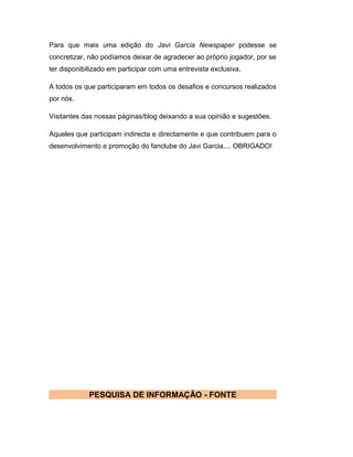 Para que mais uma edição do Javi Garcia Newspaper podesse se
concretizar, não podíamos deixar de agradecer ao próprio jogador, por se
ter disponibilizado em participar com uma entrevista exclusiva.
A todos os que participaram em todos os desafios e concursos realizados
por nós.
Visitantes das nossas páginas/blog deixando a sua opinião e sugestões.
Aqueles que participam indirecta e directamente e que contribuem para o
desenvolvimento e promoção do fanclube do Javi Garcia.... OBRIGADO!
PESQUISA DE INFORMAÇÃO - FONTE
 