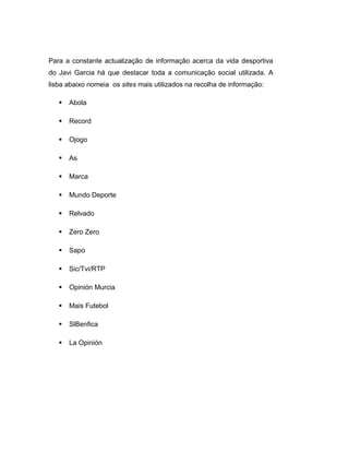 Para a constante actualização de informação acerca da vida desportiva
do Javi Garcia há que destacar toda a comunicação social utilizada. A
lisba abaixo nomeia os sites mais utilizados na recolha de informação:
 Abola
 Record
 Ojogo
 As
 Marca
 Mundo Deporte
 Relvado
 Zero Zero
 Sapo
 Sic/Tvi/RTP
 Opinión Murcia
 Mais Futebol
 SlBenfica
 La Opinión
 