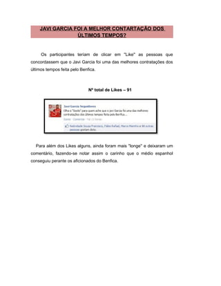 JAVI GARCIA FOI A MELHOR CONTARTAÇÃO DOS
ÚLTIMOS TEMPOS?
Os participantes teríam de clicar em ''Like'' as pessoas que
concordassem que o Javi Garcia foi uma das melhores contratações dos
últimos tempos feita pelo Benfica.
Nº total de Likes – 91
Para além dos Likes alguns, ainda foram mais ''longe'' e deixaram um
comentário, fazendo-se notar assim o carinho que o médio espanhol
conseguiu perante os aficionados do Benfica.
 