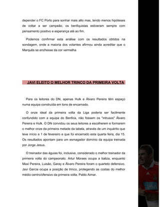 depender o FC Porto para sonhar mais alto mas, tendo menos hipóteses
de voltar a ser campeão, os benfiquistas estiveram sempre com
pensamento positivo e esperança até ao fim.
Podemos confirmar esta análise com os resultados obtidos na
sondagem, onde a maioria dos votantes afirmou ainda acreditar que o
Marquês se enchesse da cor vermelha
JAVI ELEITO O MELHOR TRINCO DA PRIMEIRA VOLTA
Para os leitores do DN, apenas Hulk e Álvaro Pereira têm espaço
numa equipa construída em tons de encarnado.
O onze ideal da primeira volta da Liga poderia ser facilmente
confundido com a equipa do Benfica, não fossem os "intrusos" Álvaro
Pereira e Hulk. O DN convidou os seus leitores a escolherem e formarem
o melhor onze da primeira metade da tabela, através de um inquérito que
teve início a 1 de fevereiro e que foi encerrado esta quarta feira, dia 15.
Os resultados apontam para um esmagador domínio da equipa treinada
por Jorge Jesus.
O treinador das águias foi, inclusive, considerado o melhor treinador da
primeira volta do campeonato. Artur Moraes ocupa a baliza, enquanto
Maxi Pereira, Luisão, Garay e Álvaro Pereira foram o quarteto defensivo.
Javi Garcia ocupa a posição de trinco, protegendo as costas do melhor
médio centro/ofensivo da primeira volta, Pablo Aimar.
 