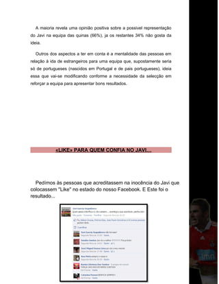 A maioria revela uma opinião positiva sobre a possivel representação
do Javi na equipa das quinas (66%), ja os restantes 34% não gosta da
ideia.
Outros dos aspectos a ter em conta é a mentalidade das pessoas em
relação à ida de estrangeiros para uma equipa que, supostamente seria
só de portugueses (nascidos em Portugal e de pais portugueses), ideia
essa que vai-se modificando conforme a necessidade da selecção em
reforçar a equipa para apresentar bons resultados.
«LIKE» PARA QUEM CONFIA NO JAVI…
Pedímos às pessoas que acreditassem na inocência do Javi que
colocassem ''Like'' no estado do nosso Facebook. E Este foi o
resultado...
 