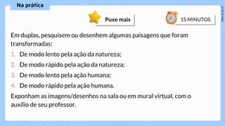 Em duplas, pesquisem ou desenhem algumas paisagens que foram
transformadas:
1. De modo lento pela ação da natureza;
2. De modo rápido pela ação da natureza;
3. De modo lento pela ação humana;
4. De modo rápido pela ação humana.
Exponham as imagens/desenhos na sala ou em mural virtual, com o
auxílio de seu professor.
Puxe mais
 