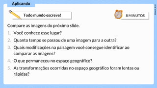 Compare as imagens do próximo slide.
1. Você conhece esse lugar?
2. Quanto tempo se passou de uma imagem para a outra?
3. Quais modificações na paisagem você consegue identificar ao
comparar as imagens?
4. O que permaneceu no espaço geográfico?
5. As transformações ocorridas no espaço geográfico foram lentas ou
rápidas?
 