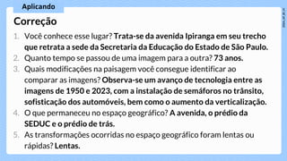 1. Você conhece esse lugar? Trata-se da avenida Ipiranga em seu trecho
que retrata a sede da Secretaria da Educação do Estado de São Paulo.
2. Quanto tempo se passou de uma imagem para a outra? 73 anos.
3. Quais modificações na paisagem você consegue identificar ao
comparar as imagens? Observa-se um avanço de tecnologia entre as
imagens de 1950 e 2023, com a instalação de semáforos no trânsito,
sofisticação dos automóveis, bem como o aumento da verticalização.
4. O que permaneceu no espaço geográfico? A avenida, o prédio da
SEDUC e o prédio de trás.
5. As transformações ocorridas no espaço geográfico foram lentas ou
rápidas? Lentas.
Correção
 