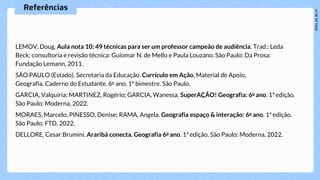 Referências
LEMOV, Doug. Aula nota 10: 49 técnicas para ser um professor campeão de audiência. Trad.: Leda
Beck; consultoria e revisão técnica: Guiomar N. de Mello e Paula Louzano. São Paulo: Da Prosa:
Fundação Lemann, 2011.
SÃO PAULO (Estado). Secretaria da Educação. Currículo em Ação, Material de Apoio,
Geografia. Caderno do Estudante. 6o ano. 1º bimestre. São Paulo.
GARCIA, Valquiria; MARTINEZ, Rogério; GARCIA, Wanessa. SuperAÇÃO! Geografia: 6o ano. 1ª edição.
São Paulo: Moderna, 2022.
MORAES, Marcelo; PINESSO, Denise; RAMA, Angela. Geografia espaço & interação: 6o ano. 1ª edição.
São Paulo: FTD, 2022.
DELLORE, Cesar Brumini. Araribá conecta. Geografia 6o ano. 1ª edição. São Paulo: Moderna, 2022.
 