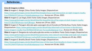 Referências
Lista de imagens e vídeos
Slide 3: Imagem 1. Xangai, China. Fonte: Getty Images. Disponível em:
https://www.gettyimages.com.br/detail/foto/shanghai-busy-road-intersection-at-night-imagem-royalty-
free/598606291?phrase=Cidade&adppopup=true . Acesso em: 29 nov. 2023.
Slide 4: Imagem 2. Las Vegas, EUA. Fonte: Getty Images. Disponível em:
https://www.gettyimages.com.br/detail/foto/the-beautiful-city-of-las-vegas-at-dusk-imagem-royalty-
free/171381938?phrase=las%2Bvegas . Acesso em: 29 nov. 2023.
Slide 5: Imagem 3. Paisagem alterada após a passagem de um furacão em Flórida Keys. Fonte: Getty Images.
Disponível em: https://www.gettyimages.com.br/detail/foto/aftermath-of-hurricane-in-florida-keys-
leaves-imagem-royalty-free/854066318?phrase=furacao&adppopup=true . Acesso em: 01 dez. 2023.
Slide 6: Imagem 4. Desgaste da rocha pela ação dos ventos na Jordânia. Fonte: Getty Images. Disponível em:
https://www.gettyimages.com.br/detail/foto/panoramic-view-natural-rock-bridge-and-wadi-rum-imagem-
royalty-free/1370162716?phrase=rochas%2C+jordania&adppopup=true Acesso em: 01 dez. 2023.
Slide 7: Imagem 5. Brasília, Brasil. Fonte: Getty Images. Disponível em:
https://www.gettyimages.com.br/detail/foto/view-of-the-town-from-brasilia-tv-tower-imagem-royalty-
free/541346474?phrase=brasilia&adppopup=true . Acesso em: 01 dez. 2023.
 