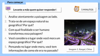 1. Analise atentamente a paisagem ao lado.
2. Trata-se de um espaço natural ou
geográfico? Por quê?
3. Com qual finalidade o ser humano
transformou essa paisagem?
4. Você considera o lugar onde você mora um
espaço geográfico? Por quê?
5. Pensando no lugar onde mora, você tem
informações de como ele era no passado?
 