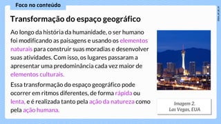 Ao longo da história da humanidade, o ser humano
foi modificando as paisagens e usando os elementos
naturais para construir suas moradias e desenvolver
suas atividades. Com isso, os lugares passaram a
apresentar uma predominância cada vez maior de
elementos culturais.
Essa transformação do espaço geográfico pode
ocorrer em ritmos diferentes, de forma rápida ou
lenta, e é realizada tanto pela ação da natureza como
pela ação humana.
Transformação do espaço geográfico
 