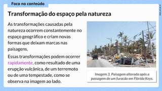 As transformações causadas pela
natureza ocorrem constantemente no
espaço geográfico e criam novas
formas que deixam marcas nas
paisagens.
Essas transformações podem ocorrer
rapidamente, como resultado de uma
erupção vulcânica, de um terremoto
ou de uma tempestade, como se
observa na imagem ao lado.
Transformação do espaço pela natureza
 