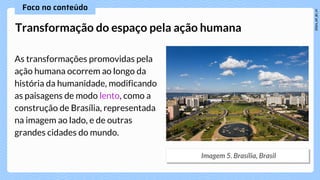 As transformações promovidas pela
ação humana ocorrem ao longo da
história da humanidade, modificando
as paisagens de modo lento, como a
construção de Brasília, representada
na imagem ao lado, e de outras
grandes cidades do mundo.
Transformação do espaço pela ação humana
 