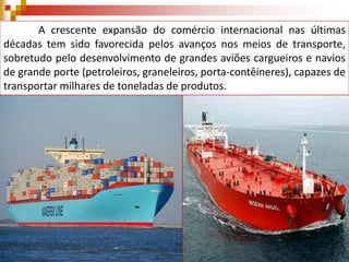 A crescente expansão do comércio internacional nas últimas
décadas tem sido favorecida pelos avanços nos meios de transporte,
sobretudo pelo desenvolvimento de grandes aviões cargueiros e navios
de grande porte (petroleiros, graneleiros, porta-contêineres), capazes de
transportar milhares de toneladas de produtos.

 
