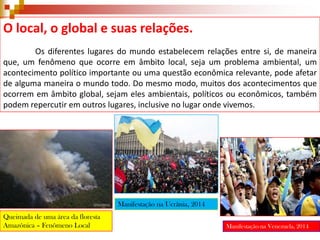 O local, o global e suas relações.
Os diferentes lugares do mundo estabelecem relações entre si, de maneira
que, um fenômeno que ocorre em âmbito local, seja um problema ambiental, um
acontecimento político importante ou uma questão econômica relevante, pode afetar
de alguma maneira o mundo todo. Do mesmo modo, muitos dos acontecimentos que
ocorrem em âmbito global, sejam eles ambientais, políticos ou econômicos, também
podem repercutir em outros lugares, inclusive no lugar onde vivemos.

Manifestação na Ucrânia, 2014
Queimada de uma área da floresta
Amazônica – Fenômeno Local

Manifestação na Venezuela, 2014

 