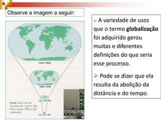 Observe a imagem a seguir:
A

variedade de usos
que o termo globalização
foi adquirido gerou
muitas e diferentes
definições do que seria
esse processo.
 Pode se dizer que ela
resulta da abolição da
distância e do tempo.

 