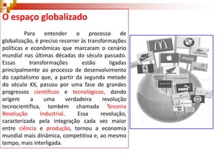 O espaço globalizado
Para
entender
o
processo
de
globalização, é preciso recorrer às transformações
políticas e econômicas que marcaram o cenário
mundial nas últimas décadas do século passado.
Essas
transformações
estão
ligadas
principalmente ao processo de desenvolvimento
do capitalismo que, a partir da segunda metade
do século XX, passou por uma fase de grandes
progressos científicos e tecnológicos, dando
origem
a
uma
verdadeira
revolução
tecnocientífica, também chamada Terceira
Revolução
Industrial.
Essa
revolução,
caracterizada pela integração cada vez maior
entre ciência e produção, tornou a economia
mundial mais dinâmica, competitiva e, ao mesmo
tempo, mais interligada.

 