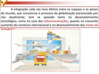 A integração cada vez mais efetiva entre os espaços e os países
do mundo, que caracteriza o processo de globalização presenciado por
nós atualmente, tem se apoiado tanto no desenvolvimento
tecnológico, como no caso das telecomunicações, quanto no crescente
aumento do comércio internacional e no desenvolvimento dos meios de
transporte.

 