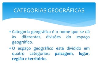  Categoria geográfica é o nome que se dá
às diferentes divisões do espaço
geográfico.
 O espaço geográfico está dividido em
quatro categorias: paisagem, lugar,
região e território.
CATEGORIAS GEOGRÁFICAS
 