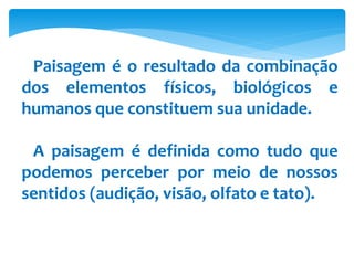 Paisagem é o resultado da combinação
dos elementos físicos, biológicos e
humanos que constituem sua unidade.
A paisagem é definida como tudo que
podemos perceber por meio de nossos
sentidos (audição, visão, olfato e tato).
 