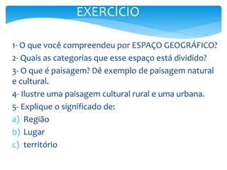 1- O que você compreendeu por ESPAÇO GEOGRÁFICO?
2- Quais as categorias que esse espaço está dividido?
3- O que é paisagem? Dê exemplo de paisagem natural
e cultural.
4- Ilustre uma paisagem cultural rural e uma urbana.
5- Explique o significado de:
a) Região
b) Lugar
c) território
EXERCÍCIO
 