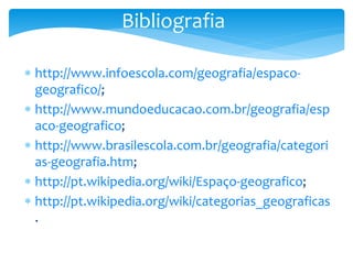 Bibliografia
 http://www.infoescola.com/geografia/espaco-
geografico/;
 http://www.mundoeducacao.com.br/geografia/esp
aco-geografico;
 http://www.brasilescola.com.br/geografia/categori
as-geografia.htm;
 http://pt.wikipedia.org/wiki/Espaço-geografico;
 http://pt.wikipedia.org/wiki/categorias_geograficas
.
 