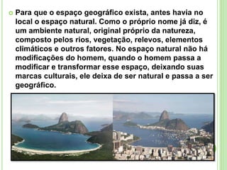  Para que o espaço geográfico exista, antes havia no
local o espaço natural. Como o próprio nome já diz, é
um ambiente natural, original próprio da natureza,
composto pelos rios, vegetação, relevos, elementos
climáticos e outros fatores. No espaço natural não há
modificações do homem, quando o homem passa a
modificar e transformar esse espaço, deixando suas
marcas culturais, ele deixa de ser natural e passa a ser
geográfico.
 