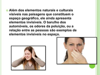  Além dos elementos naturais e culturais
visíveis nas paisagens que constituem o
espaço geográfico, ele ainda apresenta
elementos invisíveis. O barulho dos
automóveis, os odores da poluição, ou a
relação entre as pessoas são exemplos de
elementos invisíveis no espaço.
 