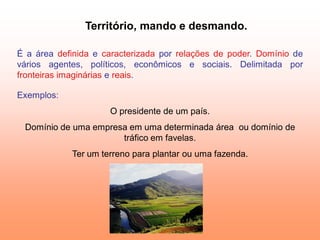 Território, mando e desmando.

É a área definida e caracterizada por relações de poder. Domínio de
vários agentes, políticos, econômicos e sociais. Delimitada por
fronteiras imaginárias e reais.

Exemplos:
                     O presidente de um país.
 Domínio de uma empresa em uma determinada área ou domínio de
                      tráfico em favelas.
            Ter um terreno para plantar ou uma fazenda.
 