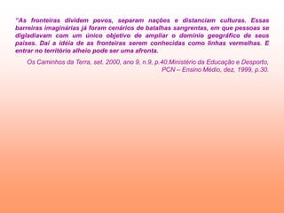 “As fronteiras dividem povos, separam nações e distanciam culturas. Essas
barreiras imaginárias já foram cenários de batalhas sangrentas, em que pessoas se
digladiavam com um único objetivo de ampliar o domínio geográfico de seus
países. Daí a idéia de as fronteiras serem conhecidas como linhas vermelhas. E
entrar no território alheio pode ser uma afronta.
   Os Caminhos da Terra, set. 2000, ano 9, n.9, p.40.Ministério da Educação e Desporto,
                                                  PCN – Ensino Médio, dez, 1999, p.30.
 