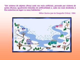 “Um sistema de objetos (fixos) cada vez mais artificiais, povoado por sistema de
ações (fluxos), igualmente imbuídas de artificialidade e, cada vez mais tendentes a
fins estanhos ao lugar e a seus habitantes.”
                                        Milton Santos (pai da Geografia Crítica), 1994.
 