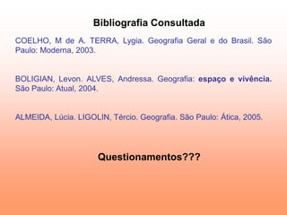 Bibliografia Consultada
COELHO, M de A. TERRA, Lygia. Geografia Geral e do Brasil. São
Paulo: Moderna, 2003.


BOLIGIAN, Levon. ALVES, Andressa. Geografia: espaço e vivência.
São Paulo: Atual, 2004.


ALMEIDA, Lúcia. LIGOLIN, Tércio. Geografia. São Paulo: Ática, 2005.




                      Questionamentos???
 