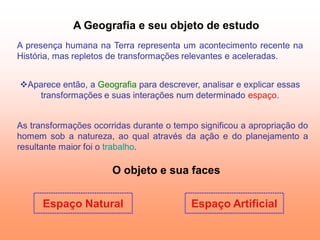 A Geografia e seu objeto de estudo
A presença humana na Terra representa um acontecimento recente na
História, mas repletos de transformações relevantes e aceleradas.


Aparece então, a Geografia para descrever, analisar e explicar essas
   transformações e suas interações num determinado espaço.


As transformações ocorridas durante o tempo significou a apropriação do
homem sob a natureza, ao qual através da ação e do planejamento a
resultante maior foi o trabalho.

                       O objeto e sua faces


      Espaço Natural                      Espaço Artificial
 