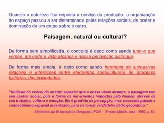 Quando a natureza fica exposta a serviço da produção, a organização
do espaço passou a ser determinada pelas relações sociais, de poder e
dominação de um grupo sobre o outro.

                   Paisagem, natural ou cultural?

De forma bem simplificada, o conceito é dado como sendo tudo o que
vemos, até onde a vista alcança e nossa percepção distingue.

De forma mais ampla, é dado como sendo heranças de sucessivas
relações e interações entre elementos socioculturais do processo
histórico das sociedades.


“Unidade do visível do arranjo espacial que a nossa visão alcança, a paisagem tem
seu caráter social, pois é forma de movimentos impostos pelo homem através de
seu trabalho, cultura e emoção. Ele é produto da percepção, mas necessita passar a
conhecimento espacial organizado, para se tornar verdadeiro dado geográfico.”
              Ministério da Educação e Desporto, PCN – Ensino Médio, dez, 1999, p.30.
 