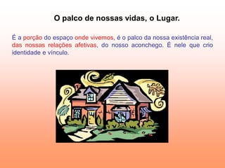 O palco de nossas vidas, o Lugar.

É a porção do espaço onde vivemos, é o palco da nossa existência real,
das nossas relações afetivas, do nosso aconchego. É nele que crio
identidade e vínculo.
 