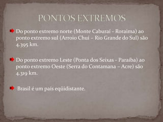 Do ponto extremo norte (Monte Caburaí - Roraima) ao
ponto extremo sul (Arroio Chuí – Rio Grande do Sul) são
4.395 km.
Do ponto extremo Leste (Ponta dos Seixas - Paraíba) ao
ponto extremo Oeste (Serra do Contamana – Acre) são
4.319 km.
Brasil é um país eqüidistante.

 