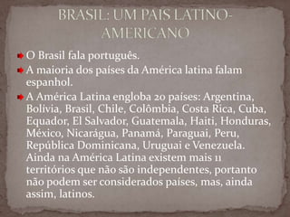 O Brasil fala português.
A maioria dos países da América latina falam
espanhol.
A América Latina engloba 20 países: Argentina,
Bolívia, Brasil, Chile, Colômbia, Costa Rica, Cuba,
Equador, El Salvador, Guatemala, Haiti, Honduras,
México, Nicarágua, Panamá, Paraguai, Peru,
República Dominicana, Uruguai e Venezuela.
Ainda na América Latina existem mais 11
territórios que não são independentes, portanto
não podem ser considerados países, mas, ainda
assim, latinos.

 