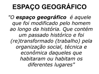 ESPAÇO GEOGRÁFICO "O  espaço geográfico   é aquele que foi modificado pelo homem ao longo da história. Que contém um passado histórico e foi (re)transformado (trabalho) pela organização social, técnica e econômica daqueles que habitaram ou habitam os diferentes lugares" 