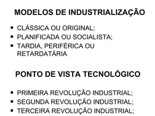 MODELOS DE INDUSTRIALIZAÇÃO

•   CLÁSSICA OU ORIGINAL;
•   PLANIFICADA OU SOCIALISTA;
•   TARDIA, PERIFÉRICA OU
    RETARDATÁRIA


    PONTO DE VISTA TECNOLÓGICO

•   PRIMEIRA REVOLUÇÃO INDUSTRIAL;
•   SEGUNDA REVOLUÇÃO INDUSTRIAL;
•   TERCEIRA REVOLUÇÃO INDUSTRIAL;
 