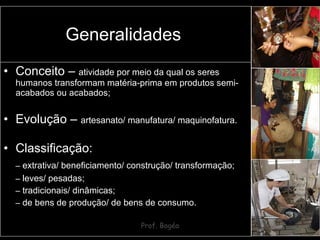 Conceito –  atividade por meio da qual os seres humanos transformam matéria-prima em produtos semi-acabados ou acabados; Evolução –  artesanato/ manufatura/ maquinofatura. Classificação: –   extrativa/ beneficiamento/ construção/ transformação; –   leves/ pesadas; –   tradicionais/ dinâmicas; –   de bens de produção/ de bens de consumo. Generalidades  