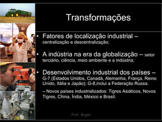 Transformações Fatores de localização industrial –  centralização e descentralização; A indústria na era da globalização –  setor terciário, ciência, meio ambiente e a indústria; Desenvolvimento industrial dos países –  G-7 (Estados Unidos, Canadá, Alemanha, França, Reino Unido, Itália e Japão); G-8,inclui a Federação Russa. –  Novos países industrializados: Tigres Asiáticos, Novos Tigres, China, Índia, México e Brasil. 
