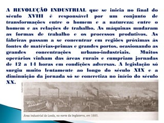 A REVOLUÇÃO INDUSTRIAL que se inicia no final do
século XVIII é responsável por um conjunto de
transformações entre o homem e a natureza; entre o
homem e as relações de trabalho. As máquinas mudaram
as formas de trabalho e os processos produtivos. As
fábricas passam a se concentrar em regiões próximas às
fontes de matérias-primas e grandes portos, ocasionando as
grandes    concentrações     urbano-industriais.    Muitos
operários vinham das áreas rurais e cumpriam jornadas
de 12 a 14 horas em condições adversas. A legislação só
surgiu muito lentamente ao longo do século XIX e a
diminuição da jornada só se concretiza no início do século
XX.
 