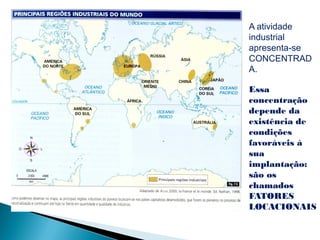 A atividade
industrial
apresenta-se
CONCENTRAD
A.

Essa
concentração
depende da
existência de
condições
favoráveis à
sua
implantação:
são os
chamados
FATORES
LOCACIONAIS
 