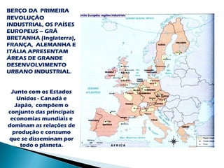 BERÇO DA PRIMEIRA
REVOLUÇÃO
INDUSTRIAL, OS PAÍSES
EUROPEUS – GRÃ
BRETANHA (Inglaterra),
FRANÇA, ALEMANHA E
ITÁLIA APRESENTAM
ÁREAS DE GRANDE
DESENVOLVIMENTO
URBANO INDUSTRIAL.


 Junto com os Estados
    Unidos - Canadá e
   Japão, compõem o
conjunto das principais
 economias mundiais e
dominam as relações de
  produção e consumo
que se disseminam por
     todo o planeta.
 
