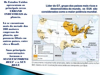 Os Estados Unidos
  apresentam as           Líder do G7, grupo dos países mais ricos e
 principais áreas             desenvolvidos do mundo, os EUA são
    URBANO             considerados como a maior potência mundial.
INDUSTRIAIS do
     planeta.

Lá se encontram
mais da metade das
200 maiores
empresas do
planeta, que
possuem filiais em
outros países, entre
eles o Brasil.

 Suas principais
  concentrações
    formam o
MANUFACTORING
 BELT e o SUN
      BELT.
 