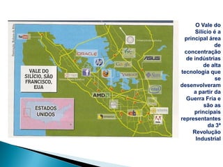 O Vale do
      Silício é a
  principal área
               de
 concentração
  de indústrias
          de alta
tecnologia que
               se
desenvolveram
      a partir da
  Guerra Fria e
          são as
      principais
representantes
            da 3ª
     Revolução
       Industrial
 
