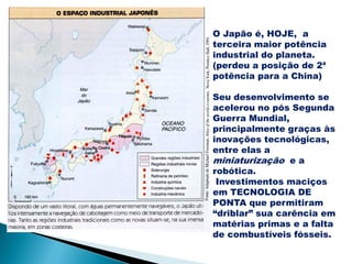 O Japão é, HOJE, a
terceira maior potência
industrial do planeta.
(perdeu a posição de 2ª
potência para a China)

Seu desenvolvimento se
acelerou no pós Segunda
Guerra Mundial,
principalmente graças às
inovações tecnológicas,
entre elas a
miniaturização e a
robótica.
 Investimentos maciços
em TECNOLOGIA DE
PONTA que permitiram
“driblar” sua carência em
matérias primas e a falta
de combustíveis fósseis.
 