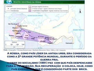 A rússia, como país líder da antiga urss, era considerada
 como a 2ª grande potência mundial, durante o período da
                        guerra fria.
 a crise do socialismo (1991) fez com que país despencasse
para a 70ª posição. Sua recuperação o coloca, hoje, como
    país emergente, que é considerado parte dos brics.
 