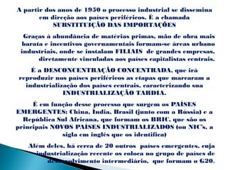 A partir dos anos de 1950 o processo industrial se dissemina
       em direção aos países periféricos. É a chamada
           SUBSTITUIÇÃO DAS IMPORTAÇÕES
  Graças à abundância de matérias primas, mão de obra mais
 barata e incentivos governamentais formam-se áreas urbano
 industriais, onde se instalam FILIAIS de grandes empresas,
      diretamente vinculadas aos países capitalistas centrais.
    É a DESCONCENTRAÇÃO CONCENTRADA, que irá
reproduzir nos países periféricos as etapas que marcaram a
  industrialização dos países centrais, caracterizando sua
              INDUSTRIALIZAÇÃO TARDIA.
     É em função desse processo que surgem os PAÍSES
EMERGENTES: China, Índia, Brasil (junto com a Rússia) e a
  República Sul Africana, que formam os BRIC, que são os
principais NOVOS PAÍSES INDUSTRIALIZADOS (ou NIC’s, a
              sigla em inglês que os identifica)
   Além deles, há cerca de 20 outros países emergentes, cuja
     industrialização recente os coloca no grupo de países de
        desenvolvimento intermediário, que formam o G20.
 