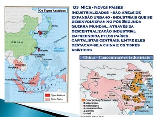 OS NICs - Novos Países
Industrializados - são áreas de
expansão urbano - industriais que se
desenvolveram no pós Segunda
Guerra Mundial, através da
descentralização industrial
empreendida pelos países
capitalistas centrais. Entre eles
destacam-se a china e os tigres
asiáticos
 