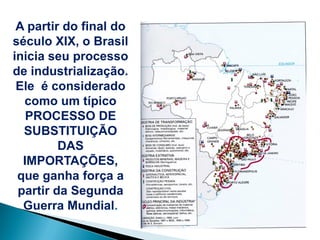 A partir do final do
século XIX, o Brasil
inicia seu processo
de industrialização.
 Ele é considerado
  como um típico
   PROCESSO DE
  SUBSTITUIÇÃO
         DAS
  IMPORTAÇÕES,
 que ganha força a
 partir da Segunda
  Guerra Mundial.
 