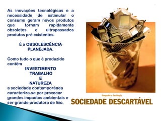 As inovações tecnológicas e a
necessidade de estimular o
consumo geram novos produtos
que     tornam       rapidamente
obsoletos     e    ultrapassados
produtos pré existentes.

     É a OBSOLESCÊNCIA
         PLANEJADA.

Como tudo o que é produzido
contêm
         INVESTIMENTO
           TRABALHO
                E
           NATUREZA
a sociedade contemporânea
caracteriza-se por provocar
grandes impactos ambientais e
ser grande produtora de lixo.
 